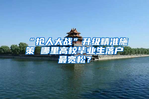 “抢人大战”升级精准施策 哪里高校毕业生落户最宽松？