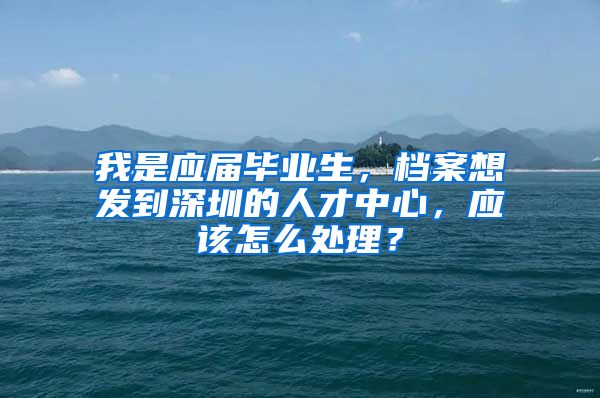 我是应届毕业生，档案想发到深圳的人才中心，应该怎么处理？