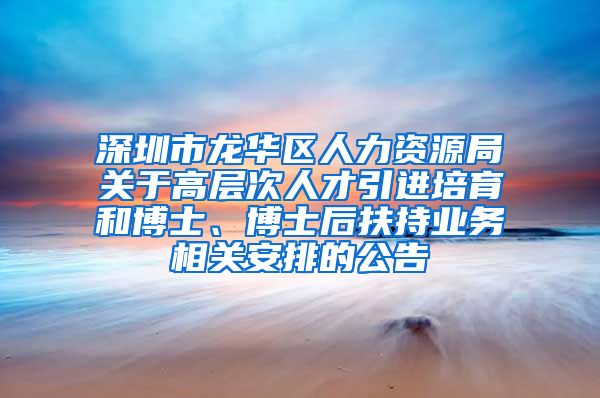 深圳市龙华区人力资源局关于高层次人才引进培育和博士、博士后扶持业务相关安排的公告