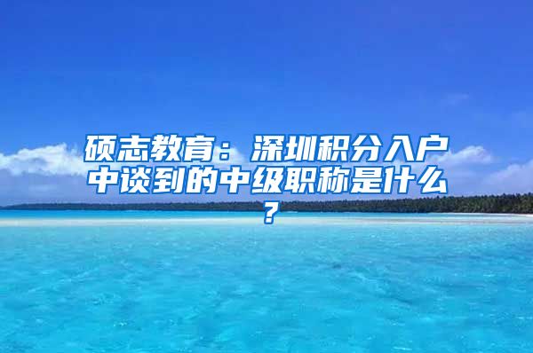 硕志教育：深圳积分入户中谈到的中级职称是什么？