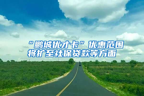 “鹏城优才卡”优惠范围将扩至社保贷款等方面