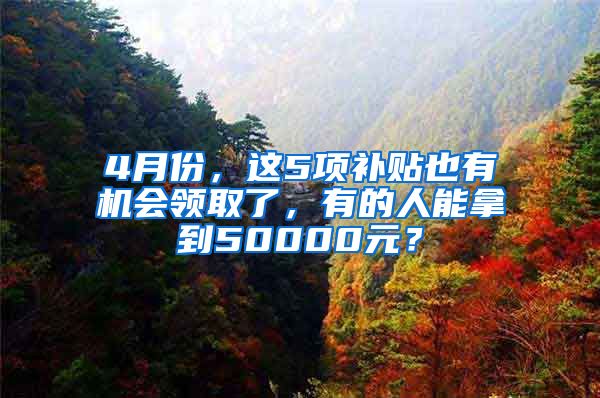 4月份，这5项补贴也有机会领取了，有的人能拿到50000元？