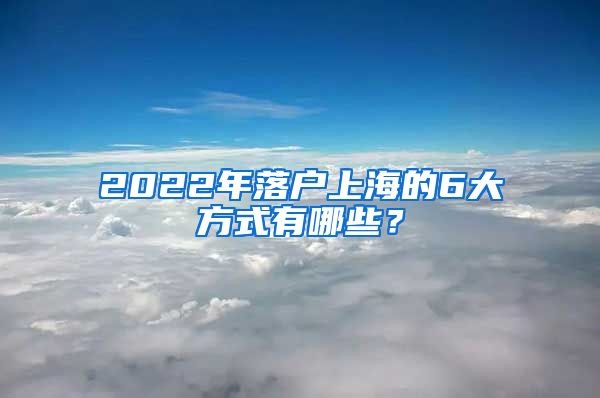 2022年落户上海的6大方式有哪些？