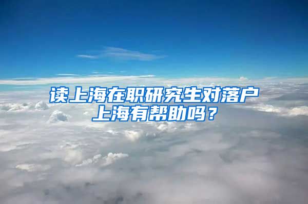 读上海在职研究生对落户上海有帮助吗？