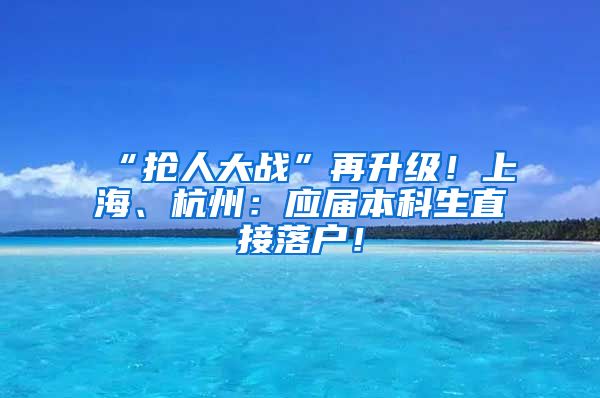 “抢人大战”再升级！上海、杭州：应届本科生直接落户！