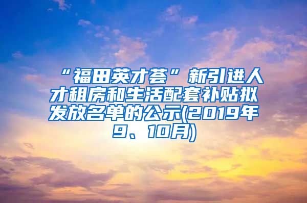 “福田英才荟”新引进人才租房和生活配套补贴拟发放名单的公示(2019年9、10月)