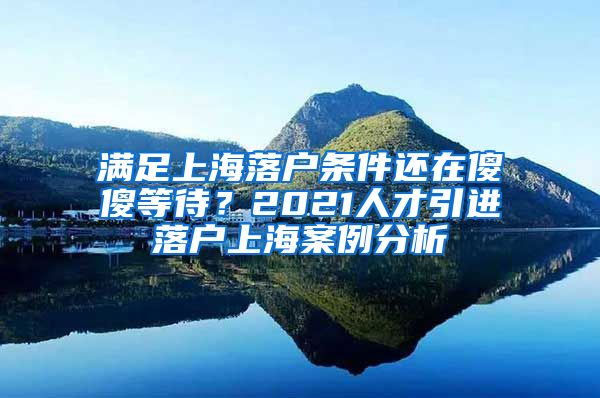 满足上海落户条件还在傻傻等待？2021人才引进落户上海案例分析