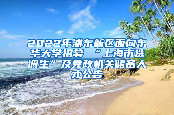 2022年浦东新区面向东华大学招募 “上海市选调生”及党政机关储备人才公告