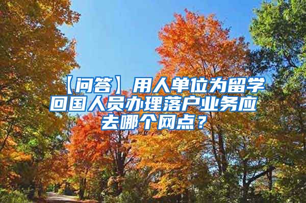 【问答】用人单位为留学回国人员办理落户业务应去哪个网点？