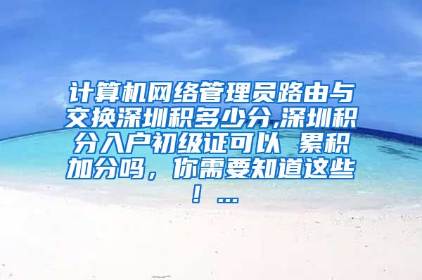 计算机网络管理员路由与交换深圳积多少分,深圳积分入户初级证可以 累积加分吗，你需要知道这些！...