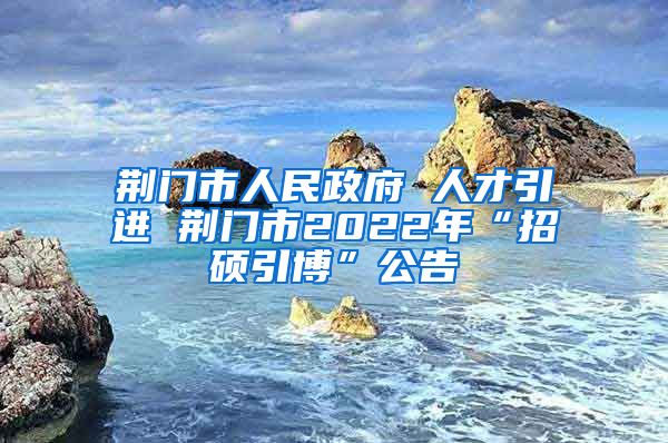 荆门市人民政府 人才引进 荆门市2022年“招硕引博”公告