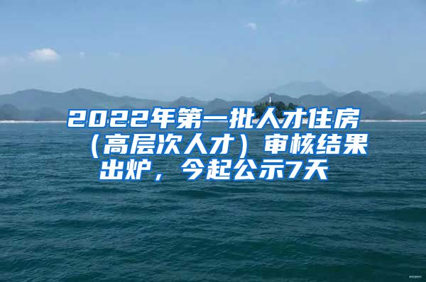 2022年第一批人才住房（高层次人才）审核结果出炉，今起公示7天