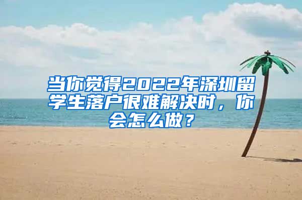 当你觉得2022年深圳留学生落户很难解决时，你会怎么做？