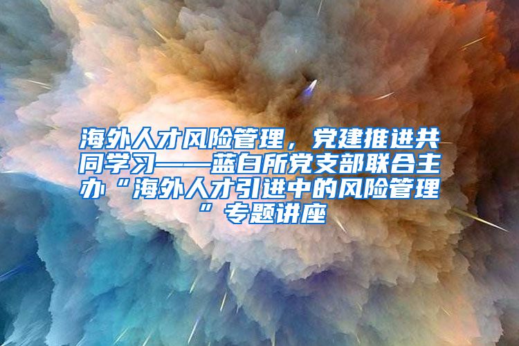 海外人才风险管理，党建推进共同学习——蓝白所党支部联合主办“海外人才引进中的风险管理”专题讲座