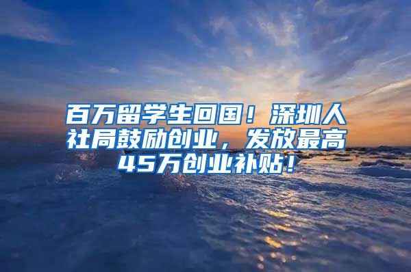 百万留学生回国！深圳人社局鼓励创业，发放最高45万创业补贴！