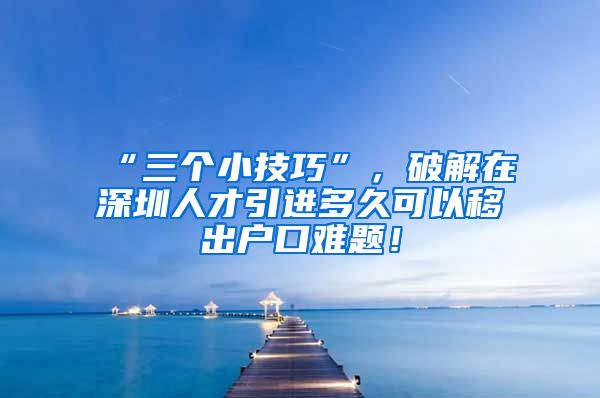 “三个小技巧”，破解在深圳人才引进多久可以移出户口难题！