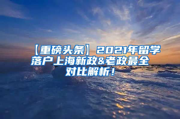 【重磅头条】2021年留学落户上海新政&老政最全对比解析！