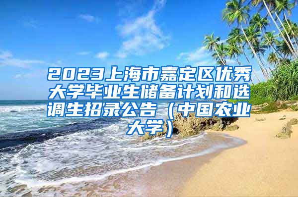 2023上海市嘉定区优秀大学毕业生储备计划和选调生招录公告（中国农业大学）