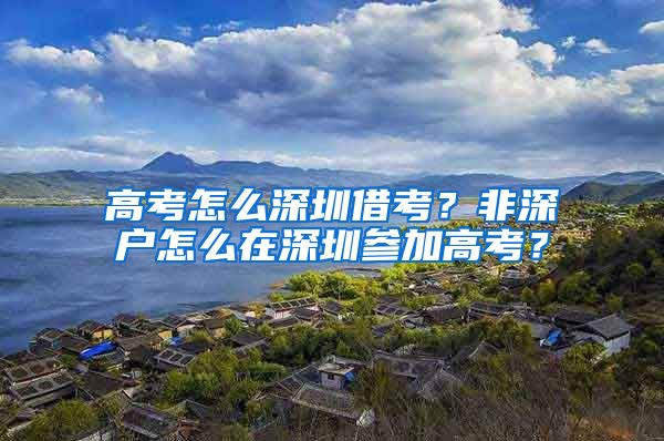 高考怎么深圳借考？非深户怎么在深圳参加高考？