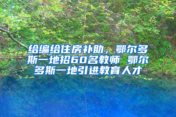 给编给住房补助，鄂尔多斯一地招60名教师 鄂尔多斯一地引进教育人才