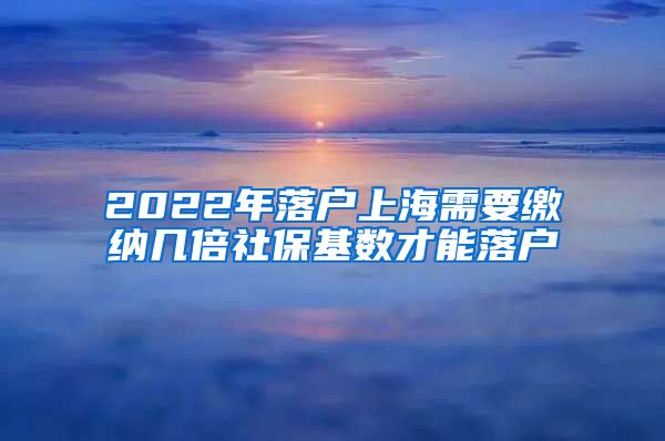 2022年落户上海需要缴纳几倍社保基数才能落户