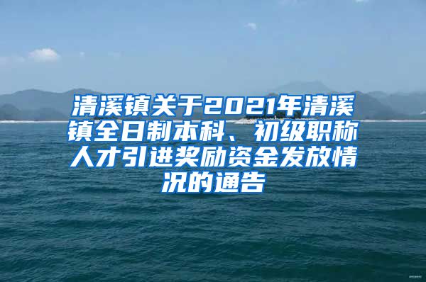 清溪镇关于2021年清溪镇全日制本科、初级职称人才引进奖励资金发放情况的通告