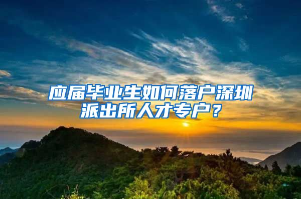 应届毕业生如何落户深圳派出所人才专户？