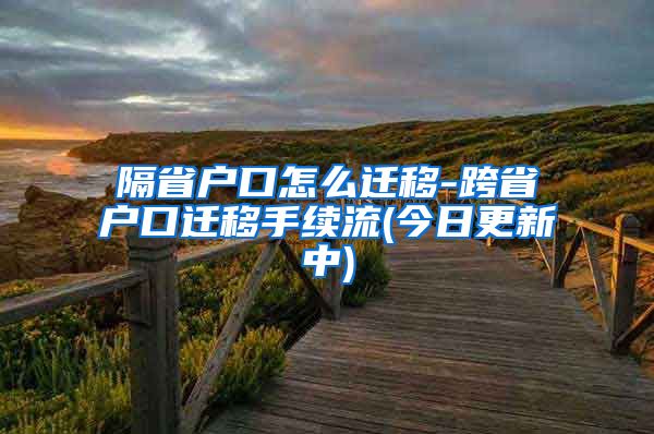 隔省户口怎么迁移-跨省户口迁移手续流(今日更新中)