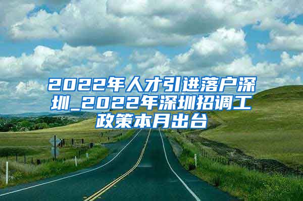 2022年人才引进落户深圳_2022年深圳招调工政策本月出台