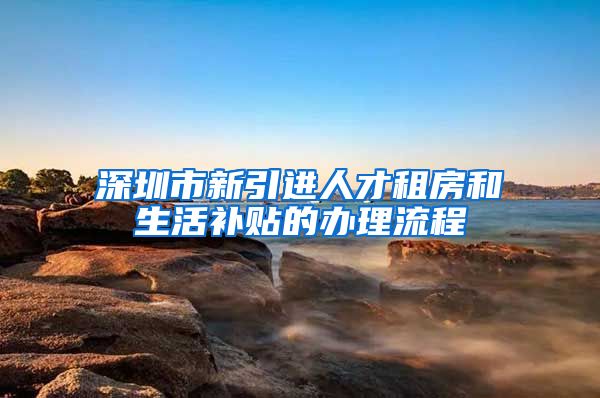 深圳市新引进人才租房和生活补贴的办理流程