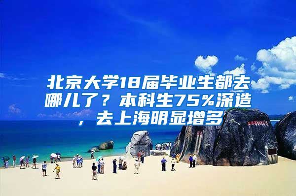 北京大学18届毕业生都去哪儿了？本科生75%深造，去上海明显增多