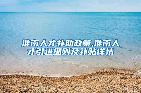 淮南人才补助政策,淮南人才引进细则及补贴详情