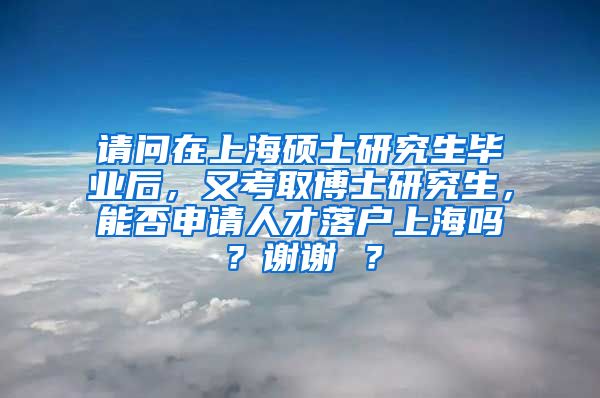 请问在上海硕士研究生毕业后，又考取博士研究生，能否申请人才落户上海吗？谢谢 ？