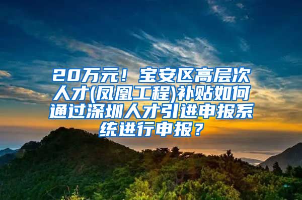 20万元！宝安区高层次人才(凤凰工程)补贴如何通过深圳人才引进申报系统进行申报？