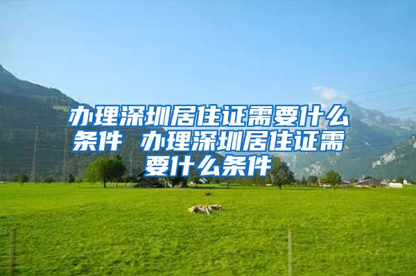 办理深圳居住证需要什么条件 办理深圳居住证需要什么条件