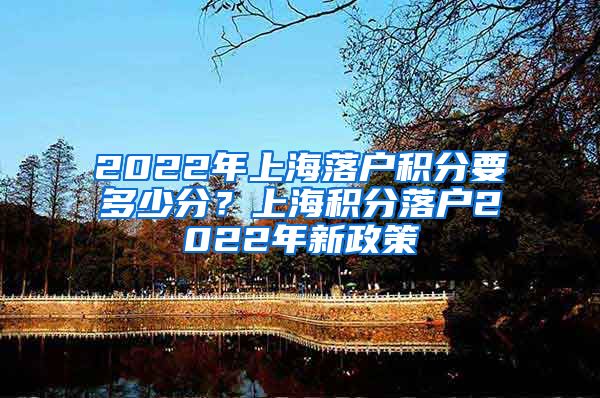 2022年上海落户积分要多少分？上海积分落户2022年新政策