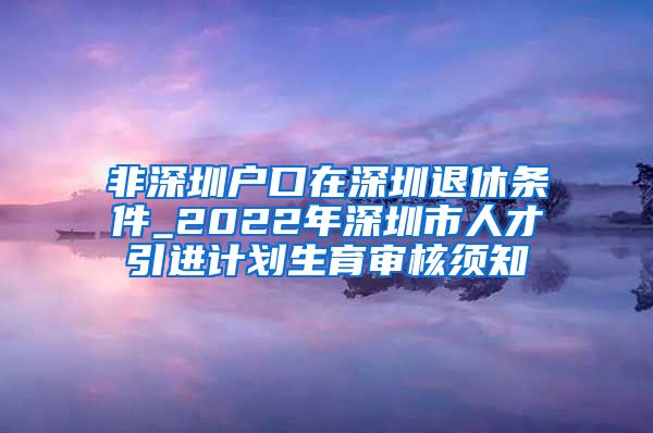 非深圳户口在深圳退休条件_2022年深圳市人才引进计划生育审核须知