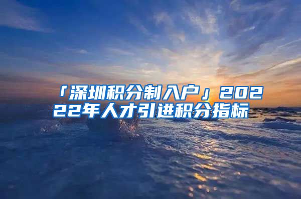 「深圳积分制入户」20222年人才引进积分指标