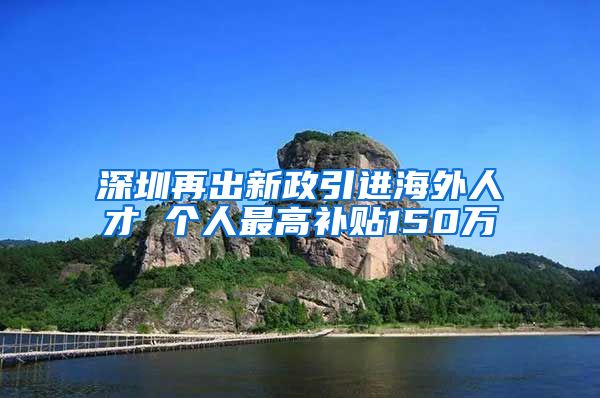 深圳再出新政引进海外人才 个人最高补贴150万