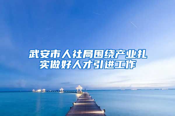 武安市人社局围绕产业扎实做好人才引进工作