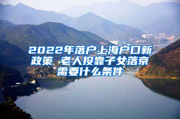 2022年落户上海户口新政策 老人投靠子女落京需要什么条件