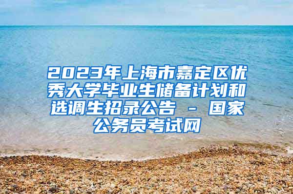 2023年上海市嘉定区优秀大学毕业生储备计划和选调生招录公告 - 国家公务员考试网