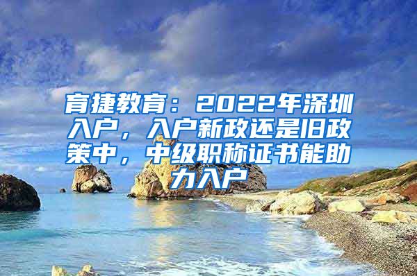 育捷教育：2022年深圳入户，入户新政还是旧政策中，中级职称证书能助力入户