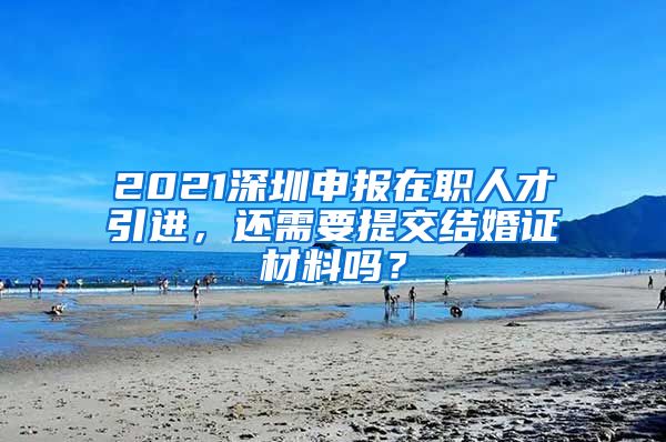 2021深圳申报在职人才引进，还需要提交结婚证材料吗？