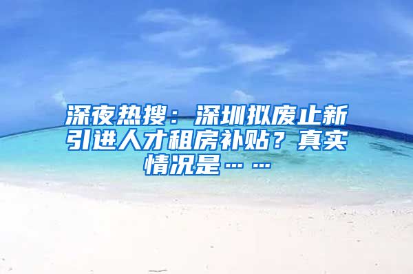 深夜热搜：深圳拟废止新引进人才租房补贴？真实情况是……