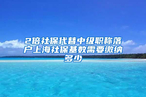 2倍社保代替中级职称落户上海社保基数需要缴纳多少