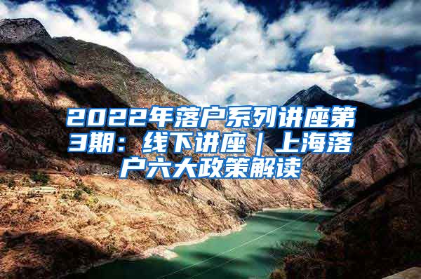 2022年落户系列讲座第3期：线下讲座｜上海落户六大政策解读