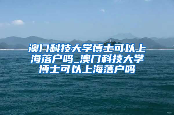 澳门科技大学博士可以上海落户吗_澳门科技大学博士可以上海落户吗