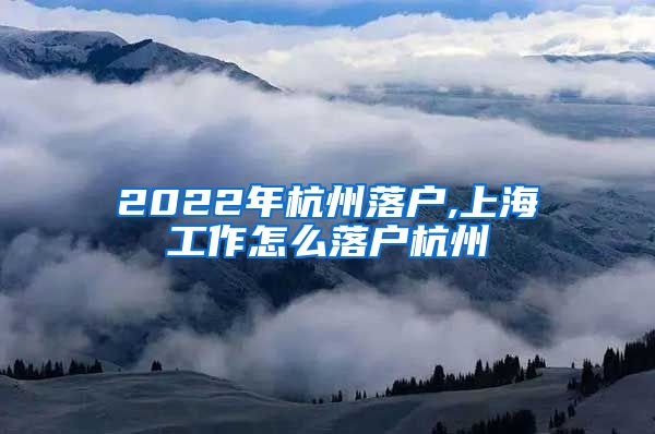 2022年杭州落户,上海工作怎么落户杭州