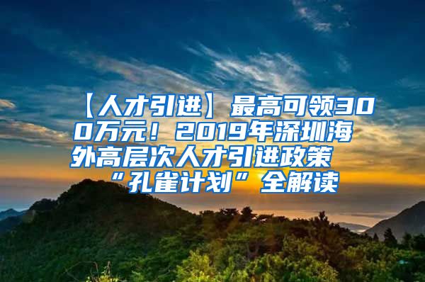 【人才引进】最高可领300万元！2019年深圳海外高层次人才引进政策“孔雀计划”全解读